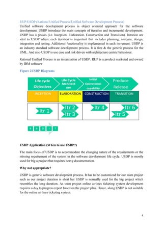 4
RUP/USDP (Rational Unified Process/Unified Software Development Process)
Unified software development process is object oriented approach for the software
development. USDP introduce the main concepts of iterative and incremental development.
USDP has 4 phases (i.e. Inception, Elaboration, Construction and Transition). Iteration are
vital to USDP where each iteration is important that includes planning, analysis, design,
integration and testing. Additional functionality is implemented in each increment. USDP is
an industry standard software development process. It is free & the generic process for the
UML. And also USDP is use case and risk driven with architecture centric behaviour.
Rational Unified Process is an instantiation of USDP. RUP is a product marketed and owned
by IBM software
Figure 2USDP Diagrams
USDP Application (When to use USDP?)
The main focus of USDP is to accommodate the changing nature of the requirements or the
missing requirement of the system in the software development life cycle. USDP is mostly
used for big a project that requires heavy documentation.
Why not appropriate?
USDP is generic software development process. It has to be customized for our team project
such as our project duration is short but USDP is normally used for the big project which
resembles the long duration. As team project online airlines ticketing system development
requires a day to progress report based on the project plan. Hence, along USDP is not suitable
for the online airlines ticketing system.
 