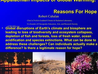 Appalachian Impacts of Global Warming:

                                                  Reasons For Hope
                               Robert Cahalan
                  Chief of NASA-Goddard Climate & Radiation Laboratory
                  Co-founder of Chesapeake Education, Arts, and Research Society
   (CHEARS.org)
• Global disruptions of Earth's climate and biosphere are
  leading to loss of biodiversity and ecosystem collapses,
  depletion of fish and forests, loss of fresh water, ocean
  acidification and species extinctions. What can be done to
  address these challenges? Can individuals actually make a
  difference? Is there a legitimate reason for hope?
 