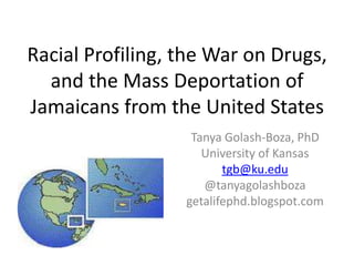 Racial Profiling, the War on Drugs, and the Mass Deportation of Jamaicans from the United States Tanya Golash-Boza, PhD University of Kansas tgb@ku.edu @tanyagolashboza getalifephd.blogspot.com 