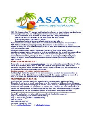 ASA TR Company has “A” number certification from Turkey cultural heritage, handcrafts and
tourism organization, we are working on any travel and tourism fields such as
· Hotel reservation in all of the world cities specially Turkey in a best rate
· International and local flights online reservation and also charter
· Execution of all tour packages in Turkey.
· Execution of optional tours, aqualand, aquarium, waterfalls, …
Reservation and Execution of transfers services between all of airports in Turkey cities.
ASA TR has scheduling and programming departments which enable us to review
frequently every last tours and trips basic points to have more and more qualified execution
results in tourism fields.
Refer to our expert team in every department including reservation hotels partners,
operation manager team…we are always try to present best service in each tours depends on
opening and closing, duration time and distance between each optional tours places,
meanwhile in case of any changes in time or number of passengers and probably time
change of flights , we have best skills team to shift quickly the necessary duties and
substitutions.
Hotel reservation method :
If you enter to our website www.aythotel.com you can just see the worldwide rate of hotels
which is normal rate, if you want to have our discount rates, please send your details
information by email which refered below, so we are able to submit you the user to enter our
site and use from our discounted and best rate.
Details necessary information for hotel reservation:
1-which city 2- hotel star grade 3- if you have considered special hotel please mention to
name of hotel. 4- the date of check in and check out 5- the number and type of rooms 5- in
case of any children, please mention exactly the birth date of passport.
Flight reservation method :
If you have any credit card you can search flights, register tickets and issue online.
Otherwise if you have no credit card please copy the website url address of searching your
tickets in our flight reservation page of our site , email us along with the passengers passport
names and dates of birth, so it enable us to reserve your tickets in the soonest time.Also if
you are not able to search tickets yourself, please send the detailed information to our email
address to inform you the rate and conditions of your tickets as soon as possible.
---------------------------------------------------------------------------------------------------------------------------
Yahoo ID: asatourism & ali_nesiri & rez.hotel & turkey.hotel & asaturkey
Skype : turkey.hotel (TOUR OPERATOR TURKEY)
Skype : hotel.turkey (HOTEL TURKEY SHERI)
ICQ: 687389791
Gsm: +90 532 622 6443
Tel & Fax: +90 850 317 5351
E-mail : res@aythotel.com & sale@aythotel.com
 