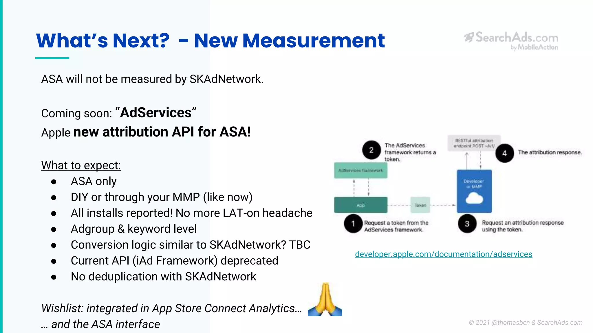 What’s Next? - New Measurement
ASA will not be measured by SKAdNetwork.
Coming soon: “AdServices”
Apple new attribution API for ASA!
What to expect:
● ASA only
● DIY or through your MMP (like now)
● All installs reported! No more LAT-on headache
● Adgroup & keyword level
● Conversion logic similar to SKAdNetwork? TBC
● Current API (iAd Framework) deprecated
● No deduplication with SKAdNetwork
Wishlist: integrated in App Store Connect Analytics…
… and the ASA interface
developer.apple.com/documentation/adservices
© 2021 @thomasbcn & SearchAds.com
 