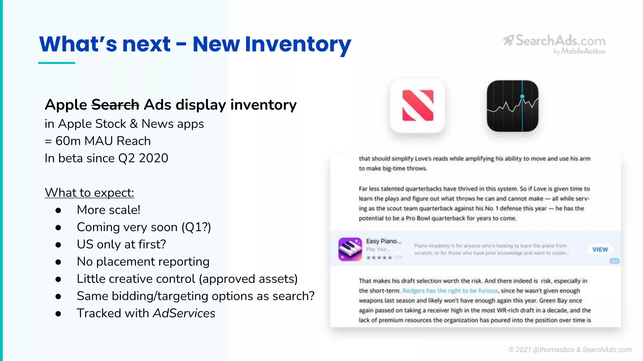What’s next - New Inventory
Apple Search Ads display inventory
in Apple Stock & News apps
= 60m MAU Reach
In beta since Q2 2020
What to expect:
● More scale!
● Coming very soon (Q1?)
● US only at first?
● No placement reporting
● Little creative control (approved assets)
● Same bidding/targeting options as search?
● Tracked with AdServices
© 2021 @thomasbcn & SearchAds.com
 