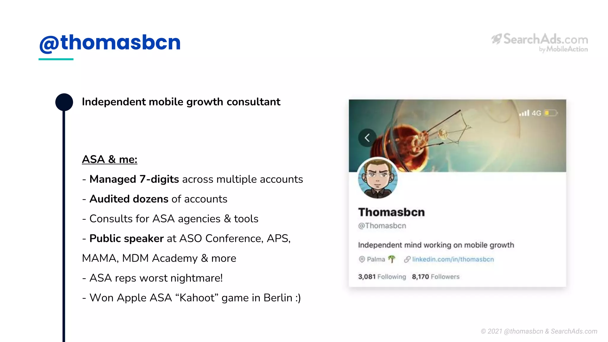 @thomasbcn
Independent mobile growth consultant
ASA & me:
- Managed 7-digits across multiple accounts
- Audited dozens of accounts
- Consults for ASA agencies & tools
- Public speaker at ASO Conference, APS,
MAMA, MDM Academy & more
- ASA reps worst nightmare!
- Won Apple ASA “Kahoot” game in Berlin :)
© 2021 @thomasbcn & SearchAds.com
 