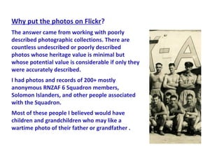 Why put the photos on Flickr?
The answer came from working with poorly
described photographic collections. There are
countless undescribed or poorly described
photos whose heritage value is minimal but
whose potential value is considerable if only they
were accurately described.
I had photos and records of 200+ mostly
anonymous RNZAF 6 Squadron members,
Solomon Islanders, and other people associated
with the Squadron.
Most of these people I believed would have
children and grandchildren who may like a
wartime photo of their father or grandfather .
 