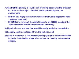 Given that the primary motivation of providing access was the provision
   of copies to the subjects family it made sense to digitise the
   photographs
• FIRSTLY to a high preservation standard that would negate the need
   to rescan later, and
• SECONDLY to reformat the digital image to an ACCESS standard that
   would meet the multiple requirements that they;
(a) be of a format and size that would be easily loaded to the website,
(b) equally easily downloaded from the website , and
(c) also of a size that a reasonable quality paper print could be obtained
    from the downloaded image without anyone needing to contact me
    directly.
 