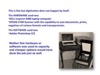 This is fine but digitisation does not happen by itself.
The HARDWARE used was
•DELL Inspiron 9400 laptop computer
•EPSON V700 Scanner with the capability to scan documents, prints,
negatives of various formats and transparencies.
The SOFTWARE used was
•Adobe Photoshop CS2


Neither this hardware or
software was used to capacity
and cheaper options would have
done the job just as well.
 