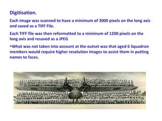 Digitisation.
Each image was scanned to have a minimum of 3000 pixels on the long axis
and saved as a TIFF File.
Each TIFF file was then reformatted to a minimum of 1200 pixels on the
long axis and resaved as a JPEG
•What was not taken into account at the outset was that aged 6 Squadron
members would require higher resolution images to assist them in putting
names to faces.
 