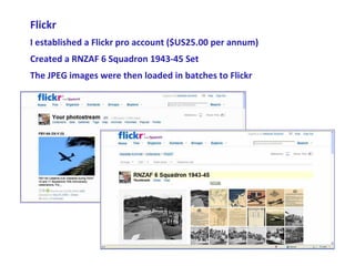 Flickr
I established a Flickr pro account ($US25.00 per annum)
Created a RNZAF 6 Squadron 1943-45 Set
The JPEG images were then loaded in batches to Flickr
 