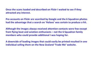 Once the scans loaded and described on Flickr I waited to see if they
attracted any interest.

Pro accounts on Flickr are searched by Google and the 6 Squadron photos
had the advantage that a search on ‘Halavo’ was certain to produce a hit.

Although the images always received attention contacts were few except
from flying boat and aviation enthusiasts – not the 6 Squadron family
members who could provide additional I was hoping for.

A downside of loading images that could easily be printed resulted in one
individual selling them on the New Zealand ‘Trade Me’ website.
 