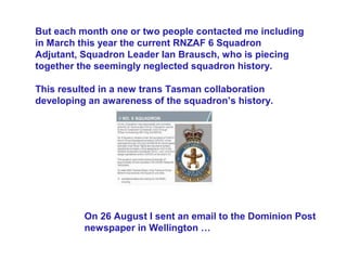 But each month one or two people contacted me including
in March this year the current RNZAF 6 Squadron
Adjutant, Squadron Leader Ian Brausch, who is piecing
together the seemingly neglected squadron history.

This resulted in a new trans Tasman collaboration
developing an awareness of the squadron’s history.




          On 26 August I sent an email to the Dominion Post
          newspaper in Wellington …
 