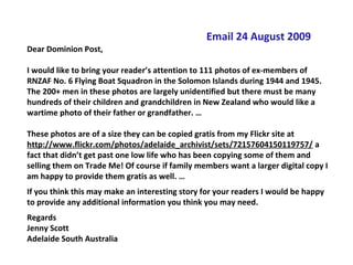 Email 24 August 2009
Dear Dominion Post,

I would like to bring your reader’s attention to 111 photos of ex-members of
RNZAF No. 6 Flying Boat Squadron in the Solomon Islands during 1944 and 1945.
The 200+ men in these photos are largely unidentified but there must be many
hundreds of their children and grandchildren in New Zealand who would like a
wartime photo of their father or grandfather. …

These photos are of a size they can be copied gratis from my Flickr site at
http://www.flickr.com/photos/adelaide_archivist/sets/72157604150119757/ a
fact that didn’t get past one low life who has been copying some of them and
selling them on Trade Me! Of course if family members want a larger digital copy I
am happy to provide them gratis as well. …
If you think this may make an interesting story for your readers I would be happy
to provide any additional information you think you may need.
Regards
Jenny Scott
Adelaide South Australia
 