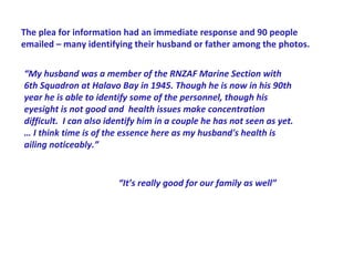 The plea for information had an immediate response and 90 people
emailed – many identifying their husband or father among the photos.


“My husband was a member of the RNZAF Marine Section with
6th Squadron at Halavo Bay in 1945. Though he is now in his 90th
year he is able to identify some of the personnel, though his
eyesight is not good and health issues make concentration
difficult. I can also identify him in a couple he has not seen as yet.
… I think time is of the essence here as my husband's health is
ailing noticeably.”


                        “It’s really good for our family as well”
 