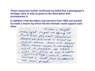 These responses further confirmed my belief that a photograph’s
heritage value is only as good as the description that
accompanies it.
In addition I had the letters and memoirs from 1992 and wanted
to create a means by which the two formats could support each
other.
 