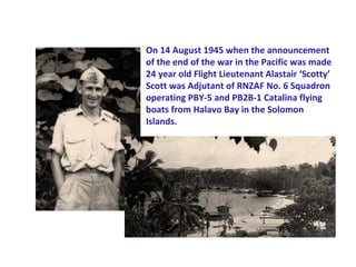 On 14 August 1945 when the announcement
of the end of the war in the Pacific was made
24 year old Flight Lieutenant Alastair ‘Scotty’
Scott was Adjutant of RNZAF No. 6 Squadron
operating PBY-5 and PB2B-1 Catalina flying
boats from Halavo Bay in the Solomon
Islands.
 