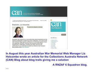 In August this year Australian War Memorial Web Manager Liz
Holcombe wrote an article for the Collections Australia Network
(CAN) Blog about blog trails giving me a solution
                                    A RNZAF 6 Squadron blog.
…
 