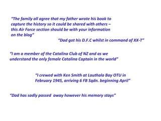 “The family all agree that my father wrote his book to
capture the history so it could be shared with others –
this Air Force section should be with your information
on the blog”
                           “Dad got his D.F.C whilst in command of XX-T”


“I am a member of the Catalina Club of NZ and as we
understand the only female Catalina Captain in the world”


             “I crewed with Ken Smith at Lauthala Bay OTU in
             February 1945, arriving 6 FB Sqdn. beginning April”


“Dad has sadly passed away however his memory stays”
 