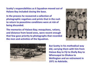Scotty’s responsibilities as 6 Squadron moved out of
Halavo Bay included closing the base.
In the process he recovered a collection of
photographic negatives and prints that in the rush
to return to peacetime conditions were at risk of
being discarded.
The memories of Halavo Bay; mosquitoes, rations,
and distance from loved ones, were recent enough
that few gave priority to photographs that recorded
the men and activities of the Squadron.

                                       But Scotty in his methodical way
                                       did, carrying them with him from
                                       Halavo Bay to Fiji to Shelly Bay to
                                       Whenuapai to Ohakea to
                                       Wellington and on retirement in
                                       1971 to Adelaide.
 
