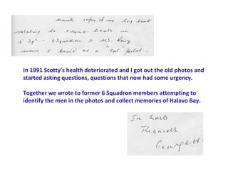 In 1991 Scotty’s health deteriorated and I got out the old photos and
started asking questions, questions that now had some urgency.

Together we wrote to former 6 Squadron members attempting to
identify the men in the photos and collect memories of Halavo Bay.
 