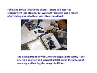 Following Scotty’s death the photos, letters and assorted
records went into storage, but were not forgotten and a means
of providing access to them was often considered.




        The development of Web 2.0 technologies particularly Flickr
        offered a solution and in March 2008 I began the process of
        scanning and loading the images to Flickr.
 