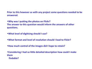 Prior to this however as with any project some questions needed to be
answered.

•Why was I putting the photos on Flickr?
The answer to this question would inform the answers of other
questions.

•What level of digitising should I use?

•What format and level of resolution should I load to Flickr?

•How much control of the images did I hope to retain?

•Considering I had so little detailed description how could I make
them
  findable?
 