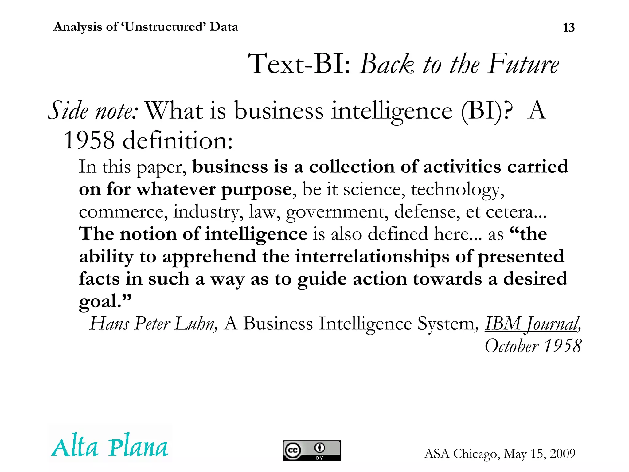 Text-BI:  Back to the Future Side note:  What is business intelligence (BI)?  A 1958 definition: In this paper,  business is a collection of activities carried on for whatever purpose , be it science, technology, commerce, industry, law, government, defense, et cetera...  The notion of intelligence  is also defined here... as  “the ability to apprehend the interrelationships of presented facts in such a way as to guide action towards a desired goal.” Hans Peter Luhn,  A Business Intelligence System ,  IBM Journal , October 1958 