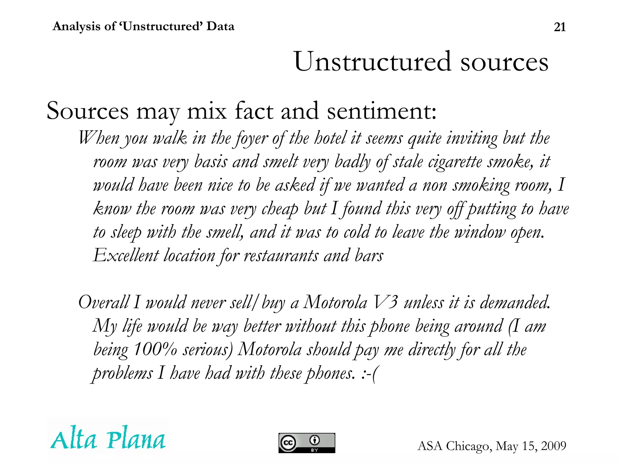 Unstructured sources Sources may mix fact and sentiment: When you walk in the foyer of the hotel it seems quite inviting but the room was very basis and smelt very badly of stale cigarette smoke, it would have been nice to be asked if we wanted a non smoking room, I know the room was very cheap but I found this very off putting to have to sleep with the smell, and it was to cold to leave the window open. Excellent location for restaurants and bars Overall I would never sell/buy a Motorola V3 unless it is demanded. My life would be way better without this phone being around (I am being 100% serious) Motorola should pay me directly for all the problems I have had with these phones. :-( 