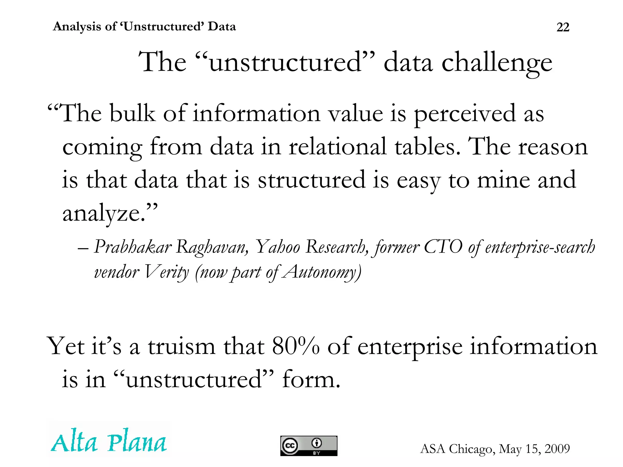 The “unstructured” data challenge “ The bulk of information value is perceived as coming from data in relational tables. The reason is that data that is structured is easy to mine and analyze.” –  Prabhakar Raghavan, Yahoo Research, former CTO of enterprise-search vendor Verity (now part of Autonomy) ‏ Yet it’s a truism that 80% of enterprise information is in “unstructured” form.  