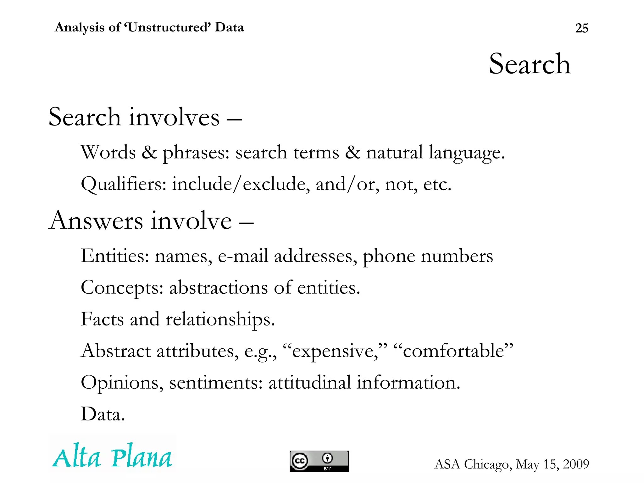 Search Search involves – Words & phrases: search terms & natural language. Qualifiers: include/exclude, and/or, not, etc. Answers involve – Entities: names, e-mail addresses, phone numbers Concepts: abstractions of entities. Facts and relationships. Abstract attributes, e.g., “expensive,” “comfortable” Opinions, sentiments: attitudinal information. Data. 