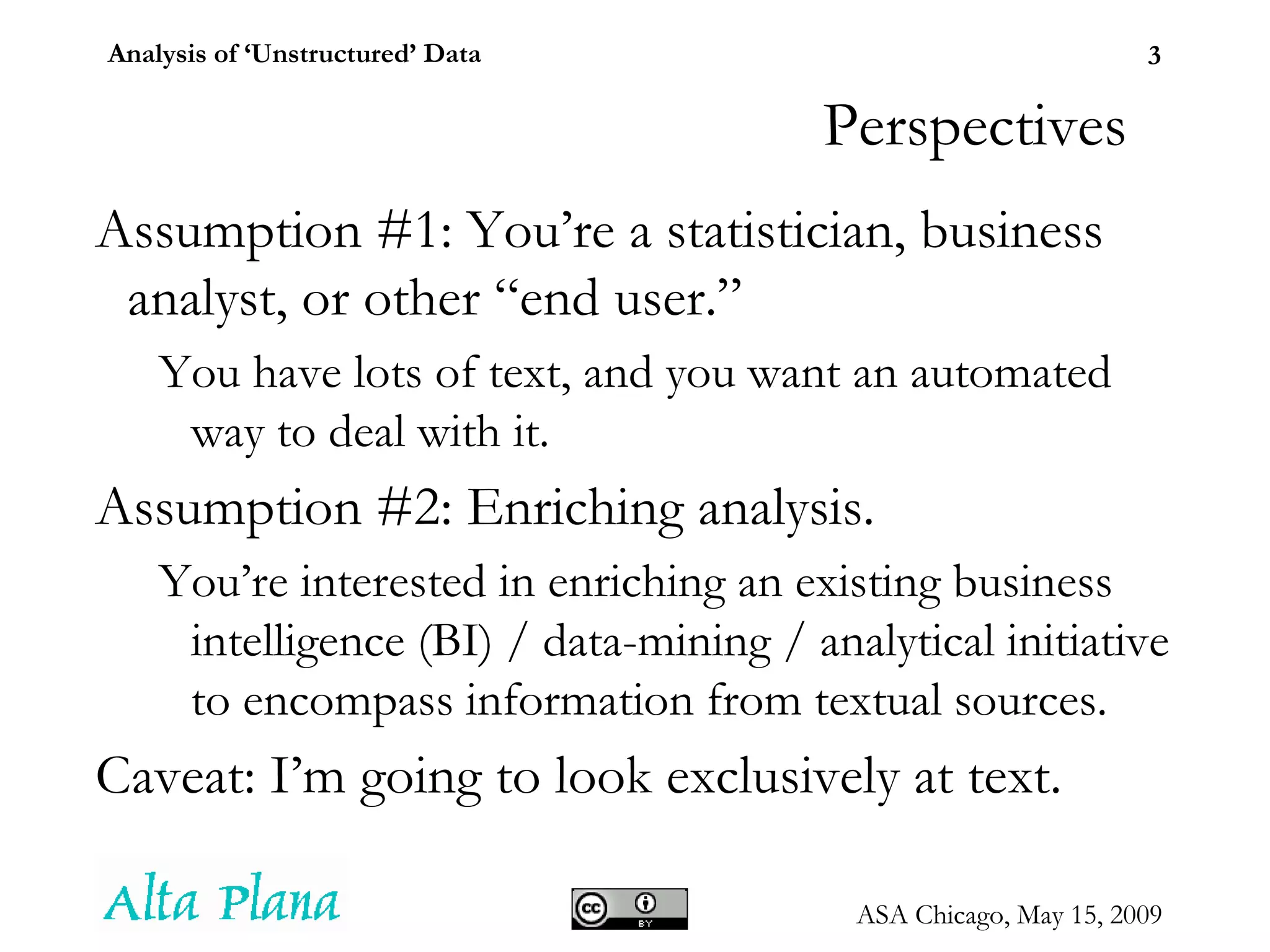 Perspectives Assumption #1: You’re a statistician, business analyst, or other “end user.”  You have lots of text, and you want an automated way to deal with it. Assumption #2: Enriching analysis. You’re interested in enriching an existing business intelligence (BI) / data-mining / analytical initiative to encompass information from textual sources. Caveat: I’m going to look exclusively at text. 