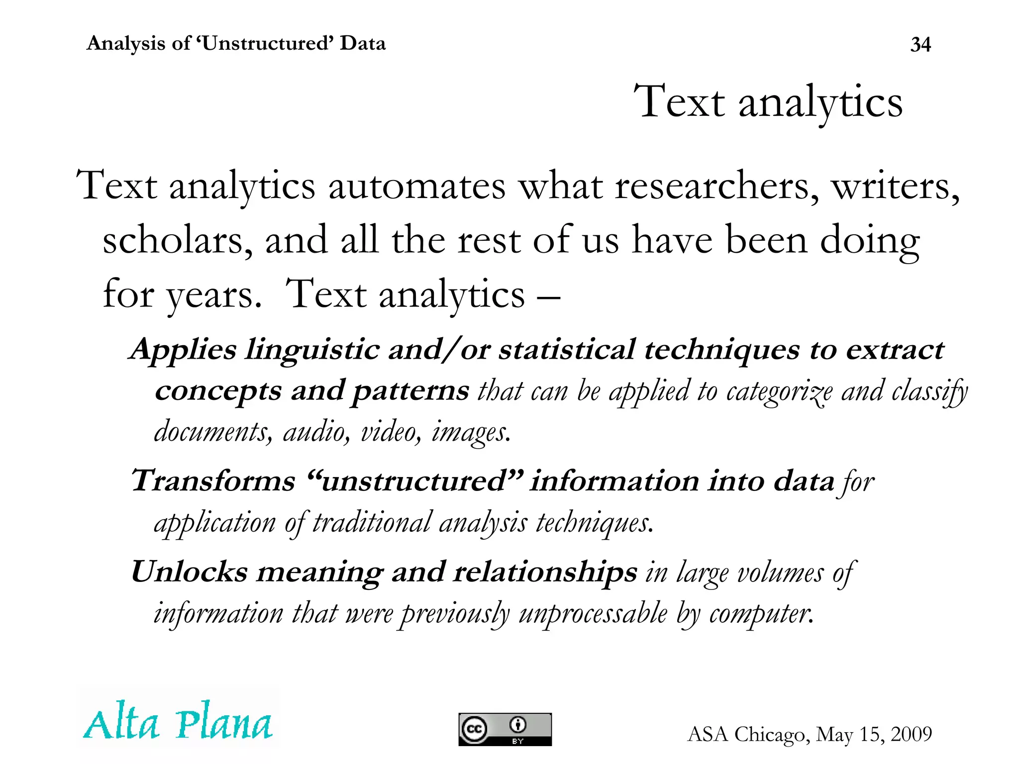 Text analytics Text analytics automates what researchers, writers, scholars, and all the rest of us have been doing for years.  Text analytics – Applies linguistic and/or statistical techniques to extract concepts and patterns  that can be applied to categorize and classify documents, audio, video, images. Transforms “unstructured” information into data  for application of traditional analysis techniques. Unlocks meaning and relationships  in large volumes of information that were previously unprocessable by computer. 