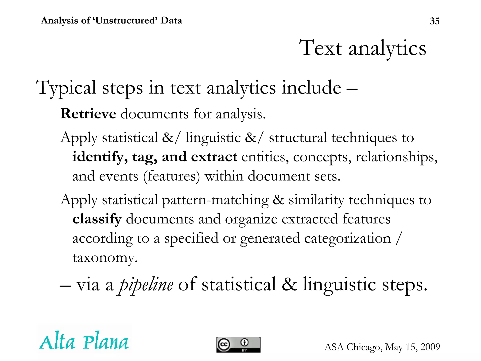 Text analytics Typical steps in text analytics include – Retrieve  documents for analysis.  Apply statistical &/ linguistic &/ structural techniques to  identify, tag, and extract  entities, concepts, relationships, and events (features) within document sets. Apply statistical pattern-matching & similarity techniques to  classify  documents and organize extracted features according to a specified or generated categorization / taxonomy. –  via a  pipeline  of statistical & linguistic steps. 