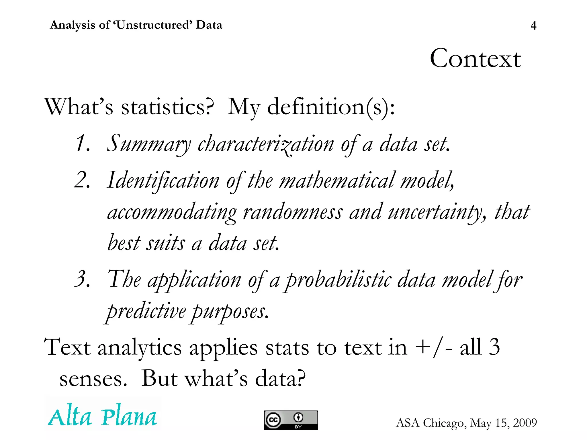 Context What’s statistics?  My definition(s): Summary characterization of a data set. Identification of the mathematical model, accommodating randomness and uncertainty, that best suits a data set. The application of a probabilistic data model for predictive purposes. Text analytics applies stats to text in +/- all 3 senses.  But what’s data? 