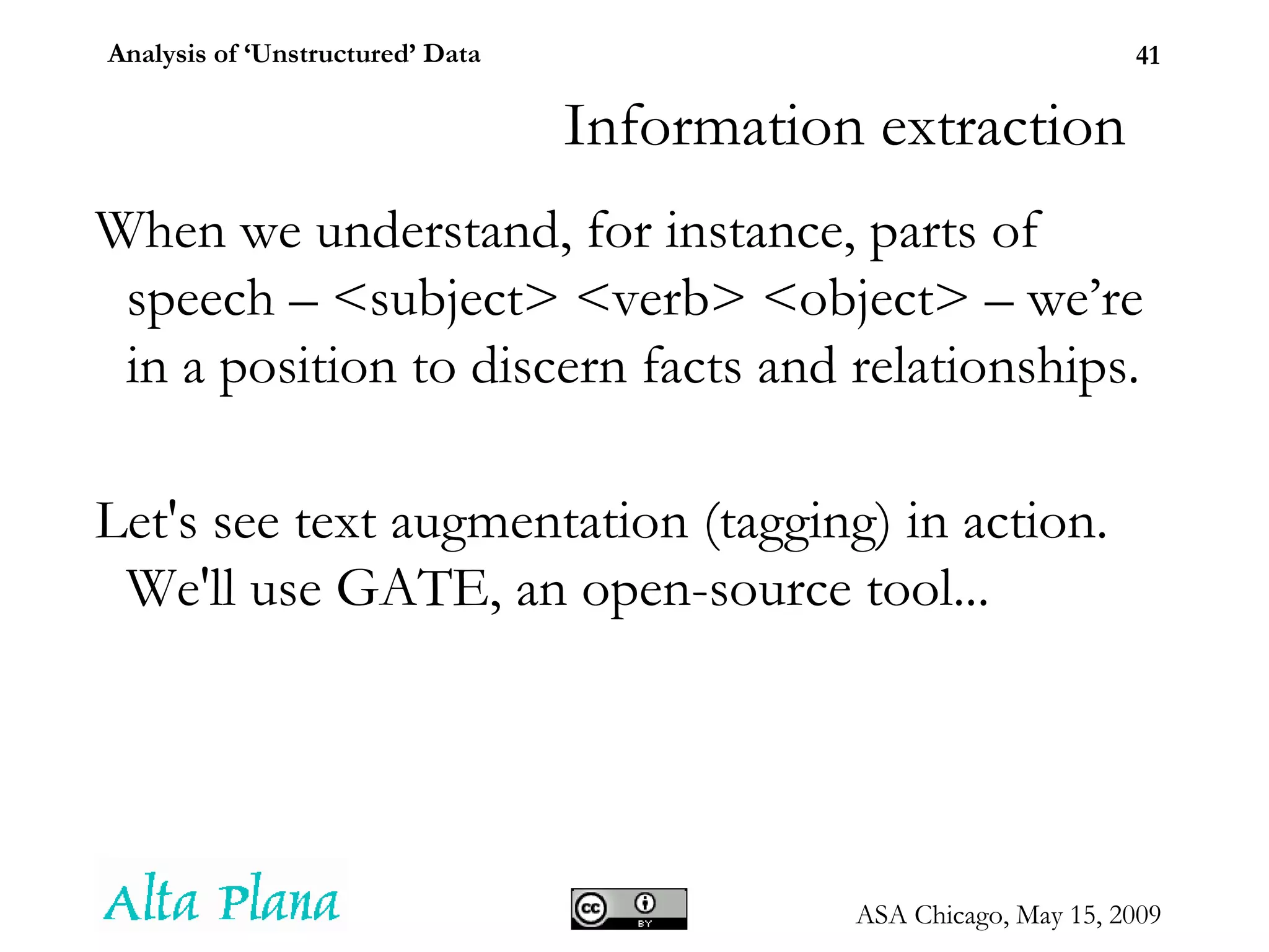 Information extraction When we understand, for instance, parts of speech – <subject> <verb> <object> – we’re in a position to discern facts and relationships. Let's see text augmentation (tagging) in action.  We'll use GATE, an open-source tool... 