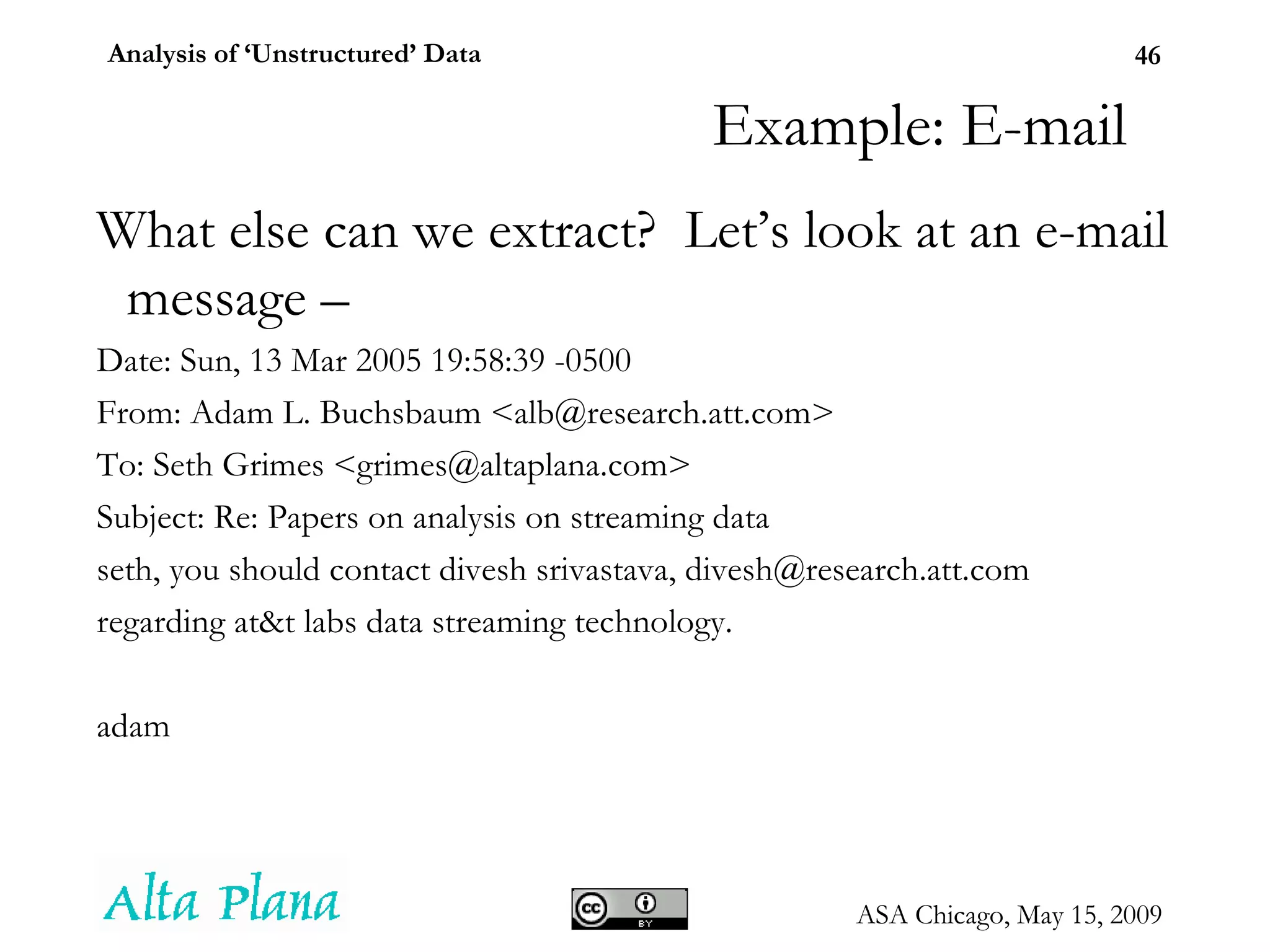 Example: E-mail What else can we extract?  Let’s look at an e-mail message –  Date: Sun, 13 Mar 2005 19:58:39 -0500 From: Adam L. Buchsbaum <alb@research.att.com> To: Seth Grimes <grimes@altaplana.com> Subject: Re: Papers on analysis on streaming data seth, you should contact divesh srivastava, divesh@research.att.com regarding at&t labs data streaming technology. adam 
