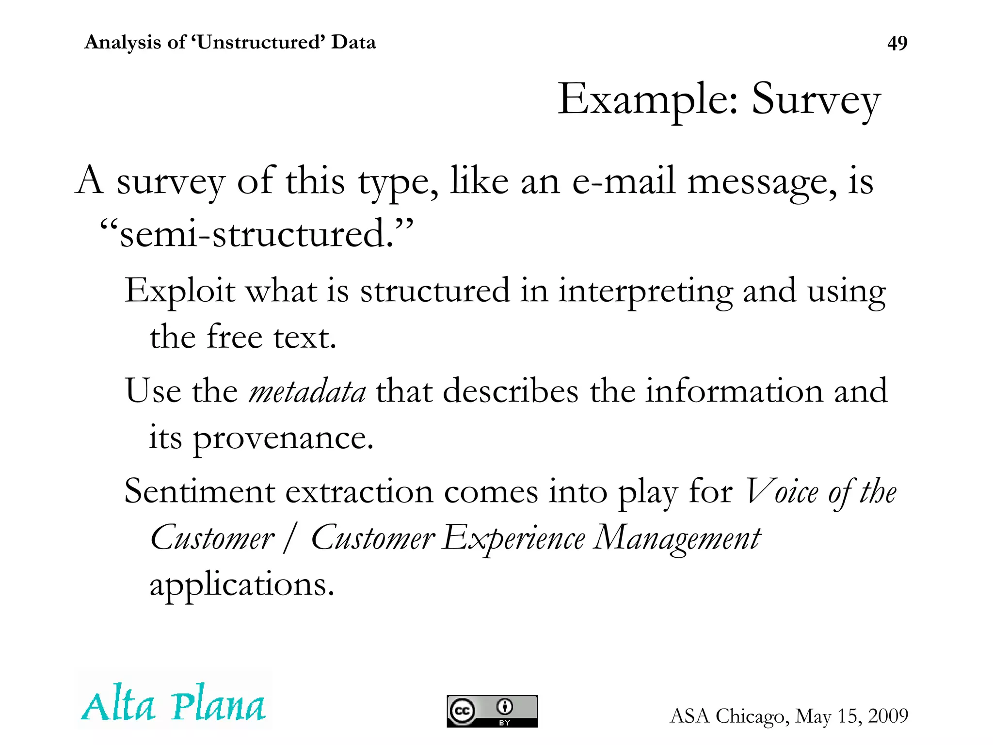 Example: Survey A survey of this type, like an e-mail message, is “semi-structured.” Exploit what is structured in interpreting and using the free text. Use the  metadata  that describes the information and its provenance. Sentiment extraction comes into play for  Voice of the Customer  /  Customer Experience Management  applications. 