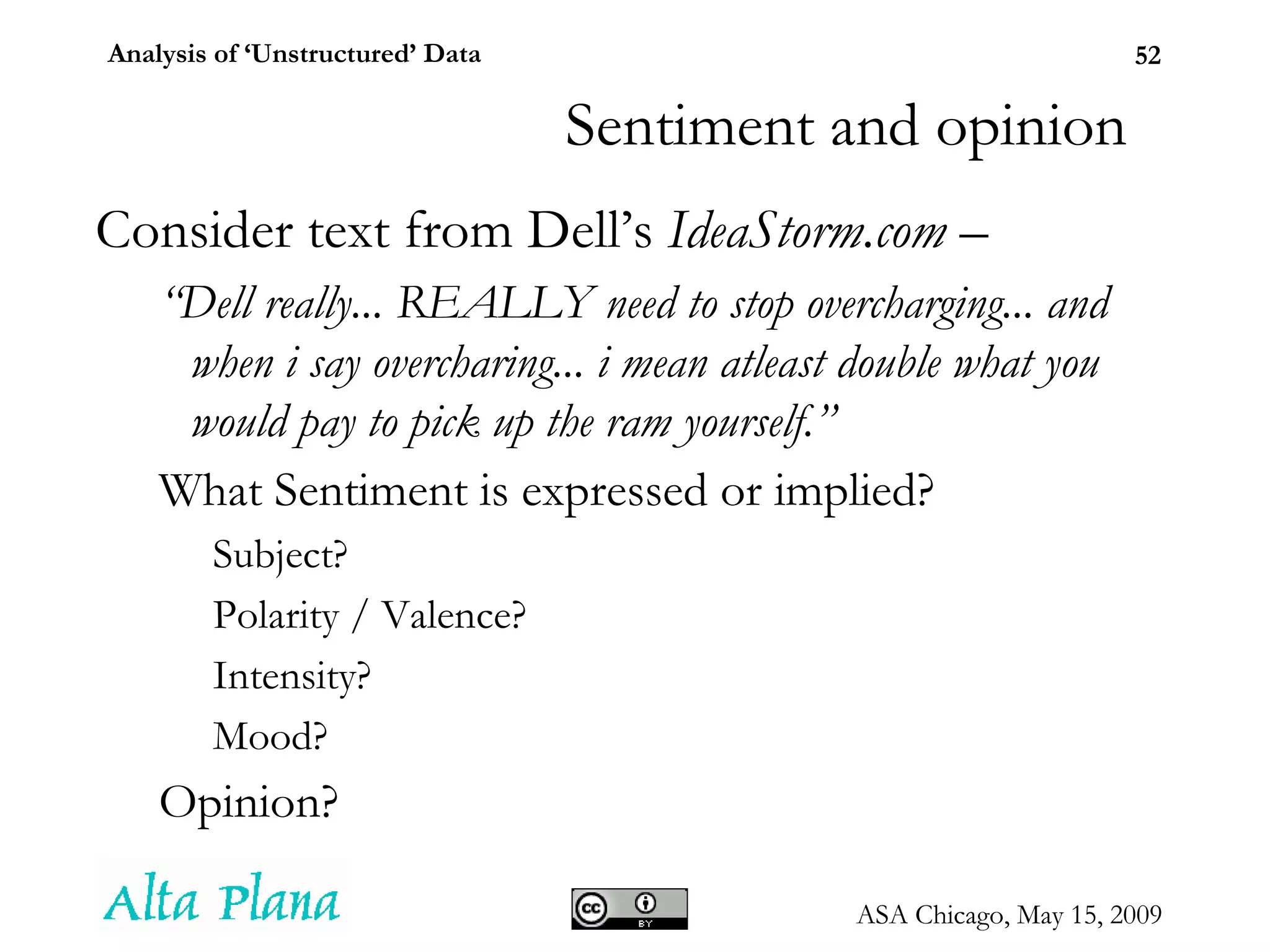 Consider text from Dell’s  IdeaStorm.com  –  “ Dell really... REALLY need to stop overcharging... and when i say overcharing... i mean atleast double what you would pay to pick up the ram yourself.” What Sentiment is expressed or implied? Subject? Polarity / Valence? Intensity? Mood? Opinion? Sentiment and opinion 