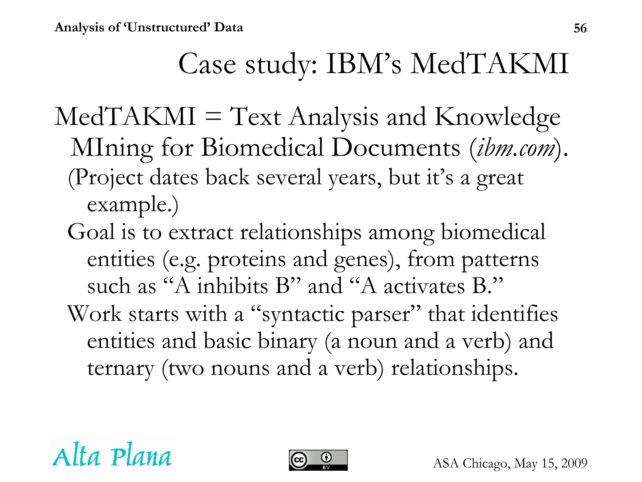 MedTAKMI = Text Analysis and Knowledge MIning for Biomedical Documents ( ibm.com ).  (Project dates back several years, but it’s a great example.) Goal is to extract relationships among biomedical entities (e.g. proteins and genes), from patterns such as “A inhibits B” and “A activates B.” Work starts with a “syntactic parser” that identifies entities and basic binary (a noun and a verb) and ternary (two nouns and a verb) relationships. Case study: IBM’s MedTAKMI 