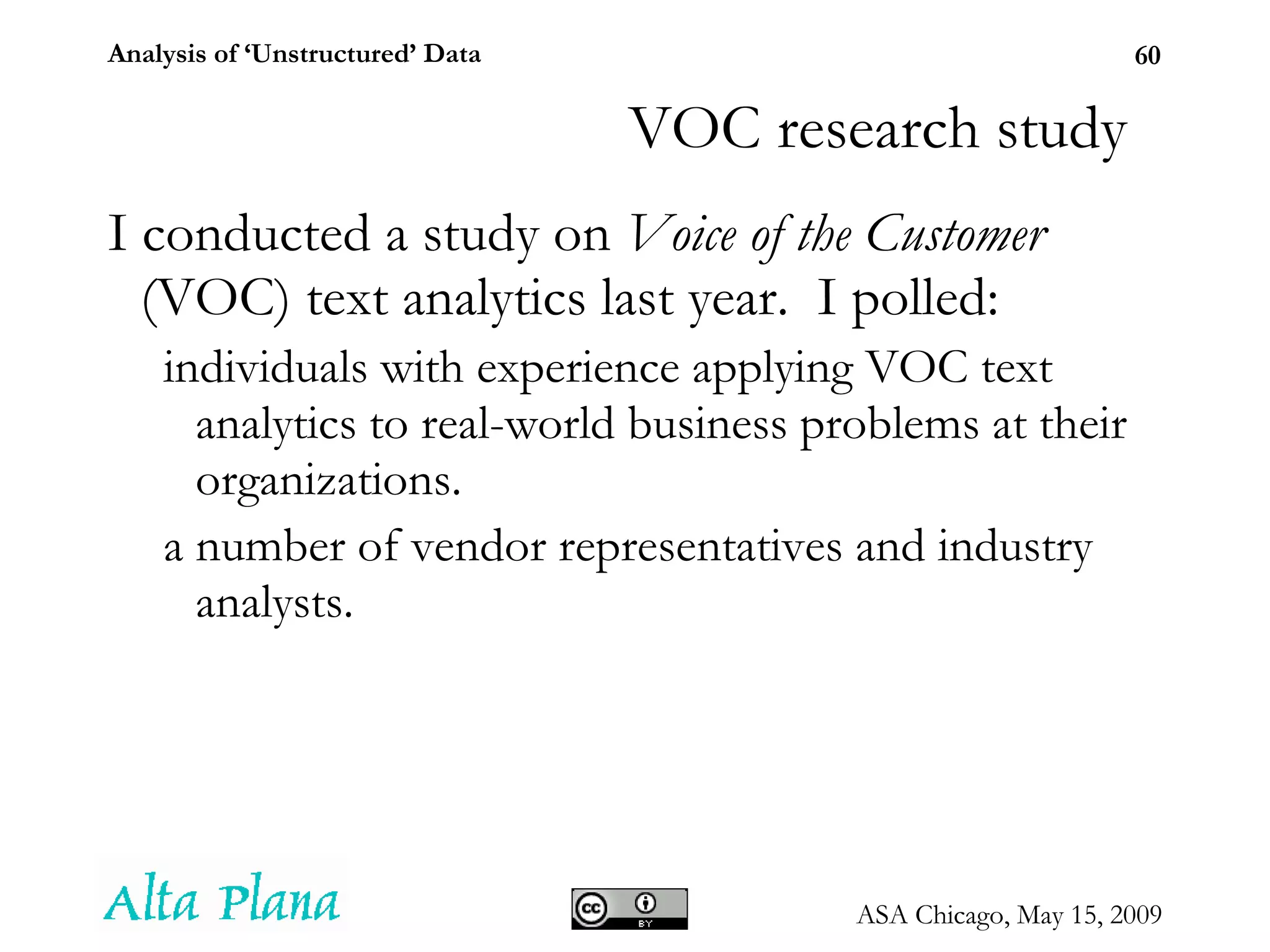 I conducted a study on  Voice of the Customer  (VOC) text analytics last year.  I polled: individuals with experience applying VOC text analytics to real-world business problems at their organizations. a number of vendor representatives and industry analysts. VOC research study 