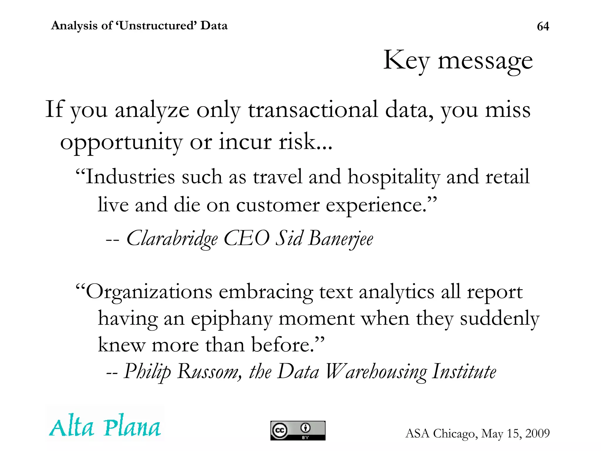 Key message If you analyze only transactional data, you miss opportunity or incur risk... “ Industries such as travel and hospitality and retail live and die on customer experience.” --  Clarabridge CEO Sid Banerjee “ Organizations embracing text analytics all report having an epiphany moment when they suddenly knew more than before.”  -- Philip Russom, the Data Warehousing Institute 