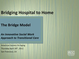 Bridging Hospital to Home The Bridge ModelAn Innovative Social Work Approach to Transitional Care American Society On Aging Thursday April 28th, 2011 San Francisco, CA 