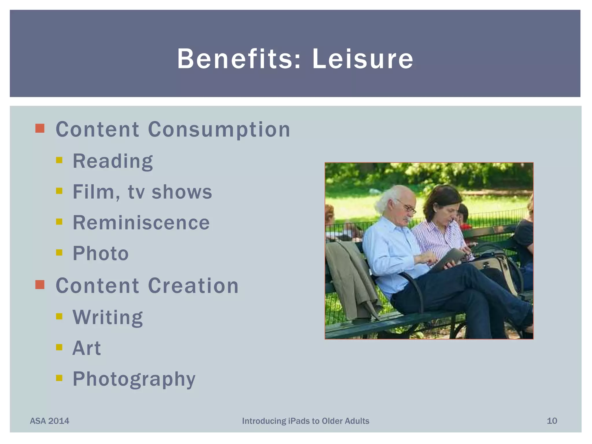 Content Consumption
 Reading
 Film, tv shows
 Reminiscence
 Photo
 Content Creation
 Writing
 Art
 Photography
Benefits: Leisure
ASA 2014 10Introducing iPads to Older Adults
 