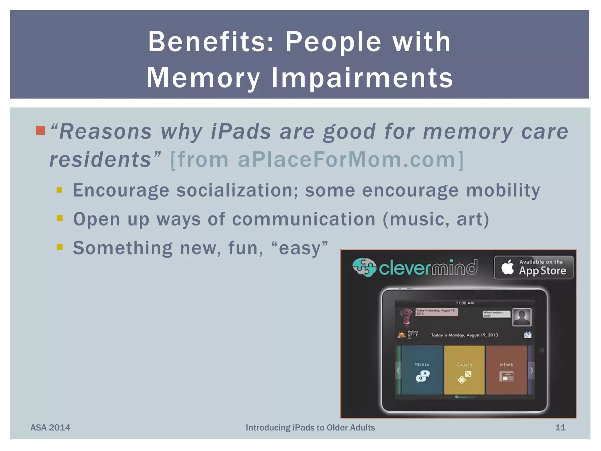 “Reasons why iPads are good for memory care
residents” [from aPlaceForMom.com]
 Encourage socialization; some encourage mobility
 Open up ways of communication (music, art)
 Something new, fun, “easy”
Benefits: People with
Memory Impairments
ASA 2014 11Introducing iPads to Older Adults
 