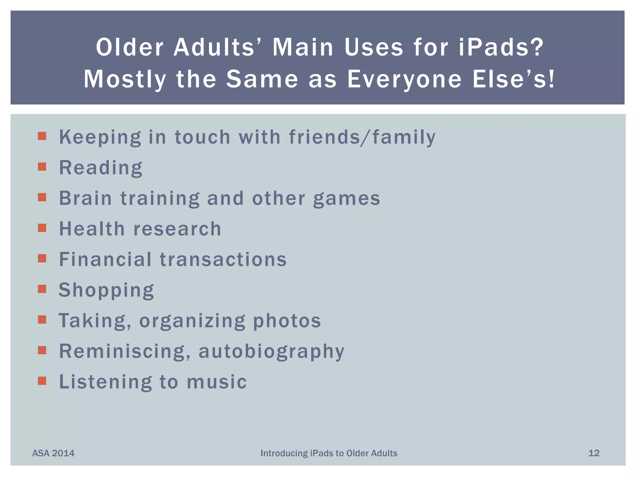 Older Adults’ Main Uses for iPads?
Mostly the Same as Everyone Else’s!
ASA 2014 12Introducing iPads to Older Adults
 Keeping in touch with friends/family
 Reading
 Brain training and other games
 Health research
 Financial transactions
 Shopping
 Taking, organizing photos
 Reminiscing, autobiography
 Listening to music
 