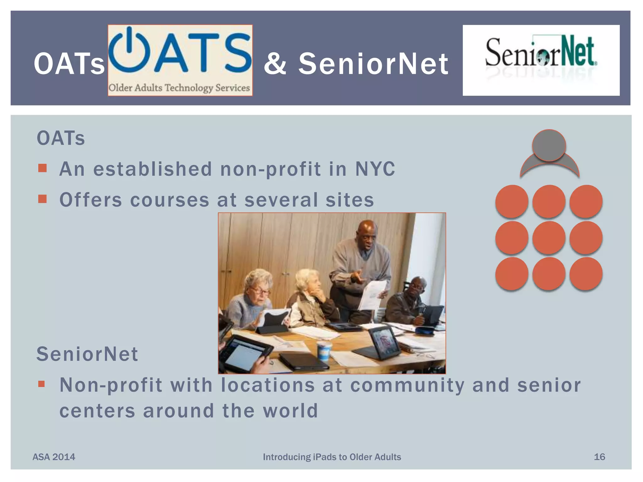 OATs
 An established non-profit in NYC
 Offers courses at several sites
SeniorNet
 Non-profit with locations at community and senior
centers around the world
ASA 2014 Introducing iPads to Older Adults 16
OATs & SeniorNet
 