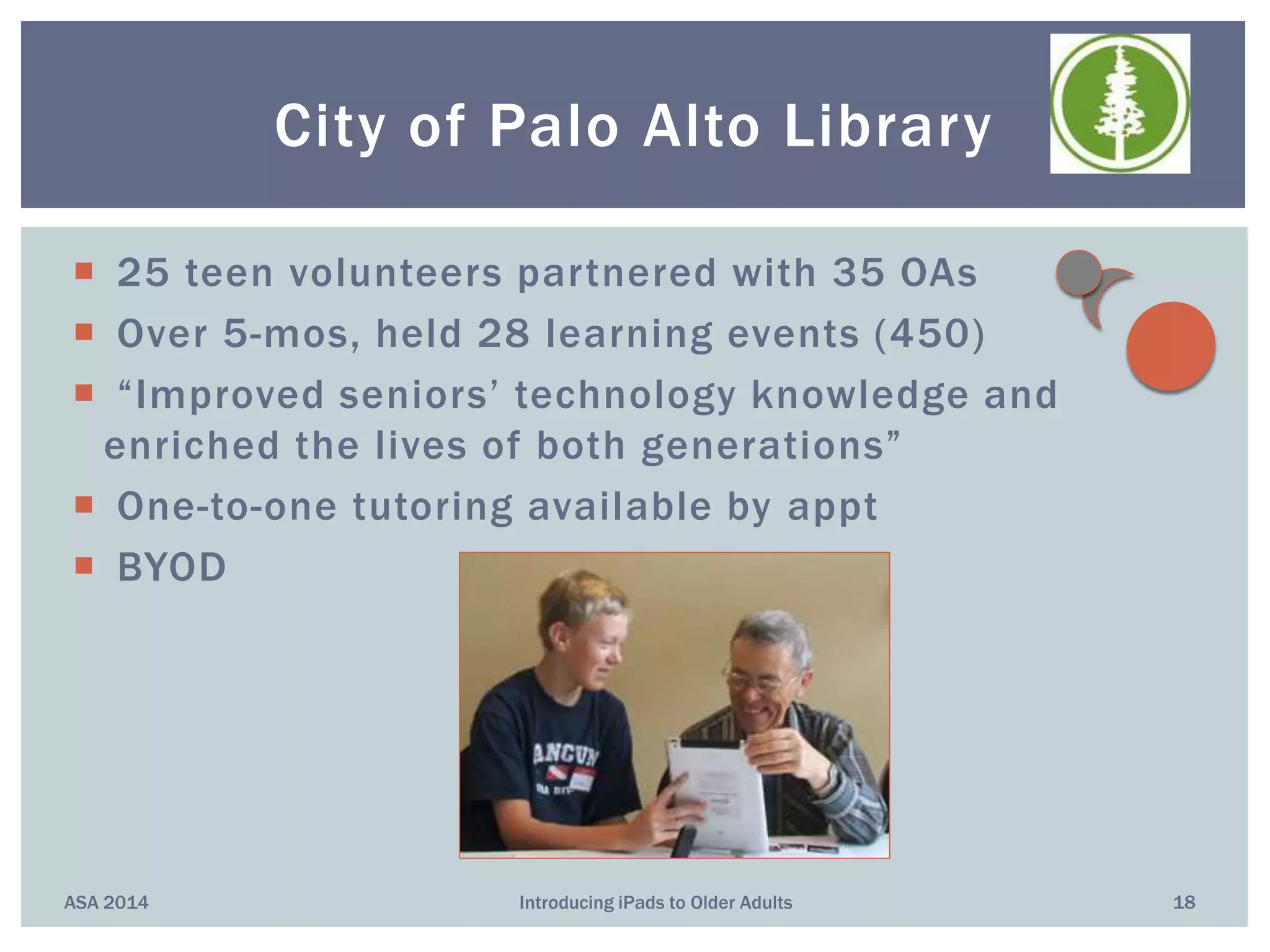  25 teen volunteers partnered with 35 OAs
 Over 5-mos, held 28 learning events (450)
 “Improved seniors’ technology knowledge and
enriched the lives of both generations”
 One-to-one tutoring available by appt
 BYOD
ASA 2014 Introducing iPads to Older Adults 18
City of Palo Alto Library
 