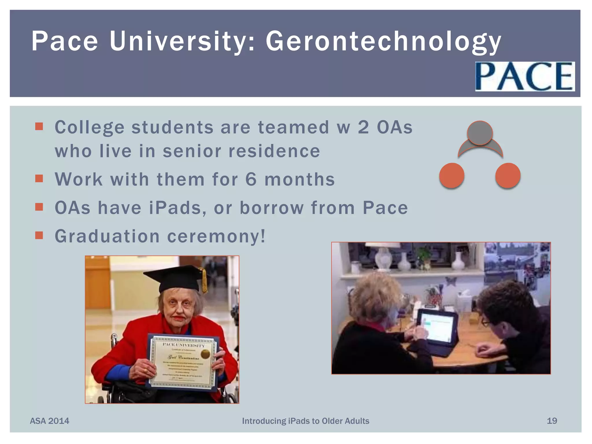  College students are teamed w 2 OAs
who live in senior residence
 Work with them for 6 months
 OAs have iPads, or borrow from Pace
 Graduation ceremony!
ASA 2014 Introducing iPads to Older Adults 19
Pace University: Gerontechnology
 