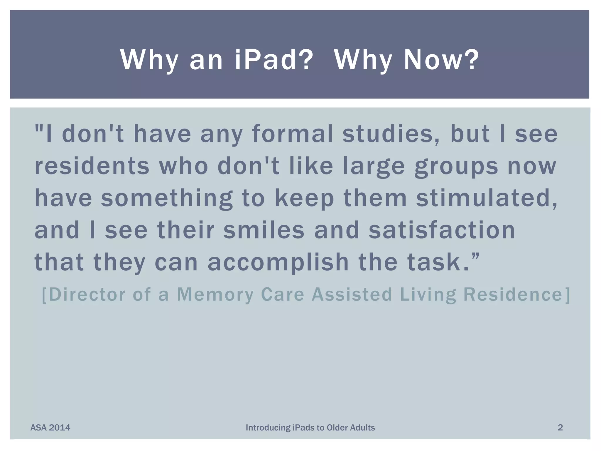"I don't have any formal studies, but I see
residents who don't like large groups now
have something to keep them stimulated,
and I see their smiles and satisfaction
that they can accomplish the task.”
[Director of a Memory Care Assisted Living Residence]
Why an iPad? Why Now?
ASA 2014 2Introducing iPads to Older Adults
 