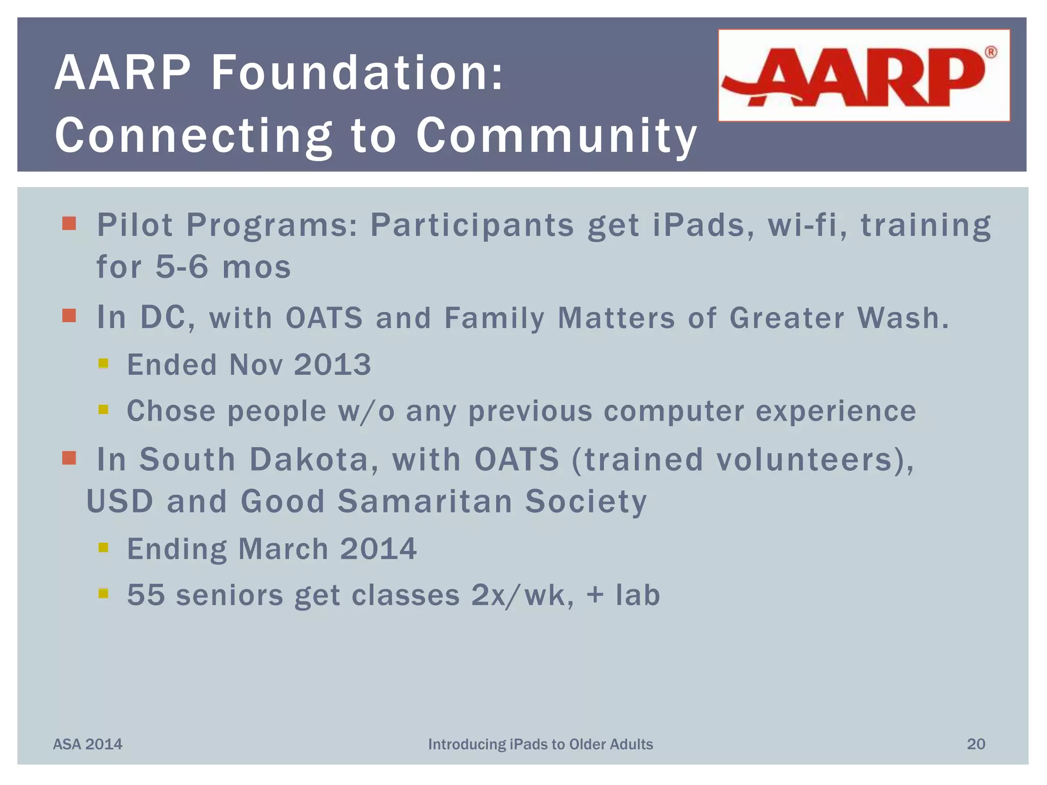  Pilot Programs: Participants get iPads, wi-fi, training
for 5-6 mos
 In DC, with OATS and Family Matters of Greater Wash.
 Ended Nov 2013
 Chose people w/o any previous computer experience
 In South Dakota, with OATS (trained volunteers),
USD and Good Samaritan Society
 Ending March 2014
 55 seniors get classes 2x/wk, + lab
ASA 2014 Introducing iPads to Older Adults 20
AARP Foundation:
Connecting to Community
 