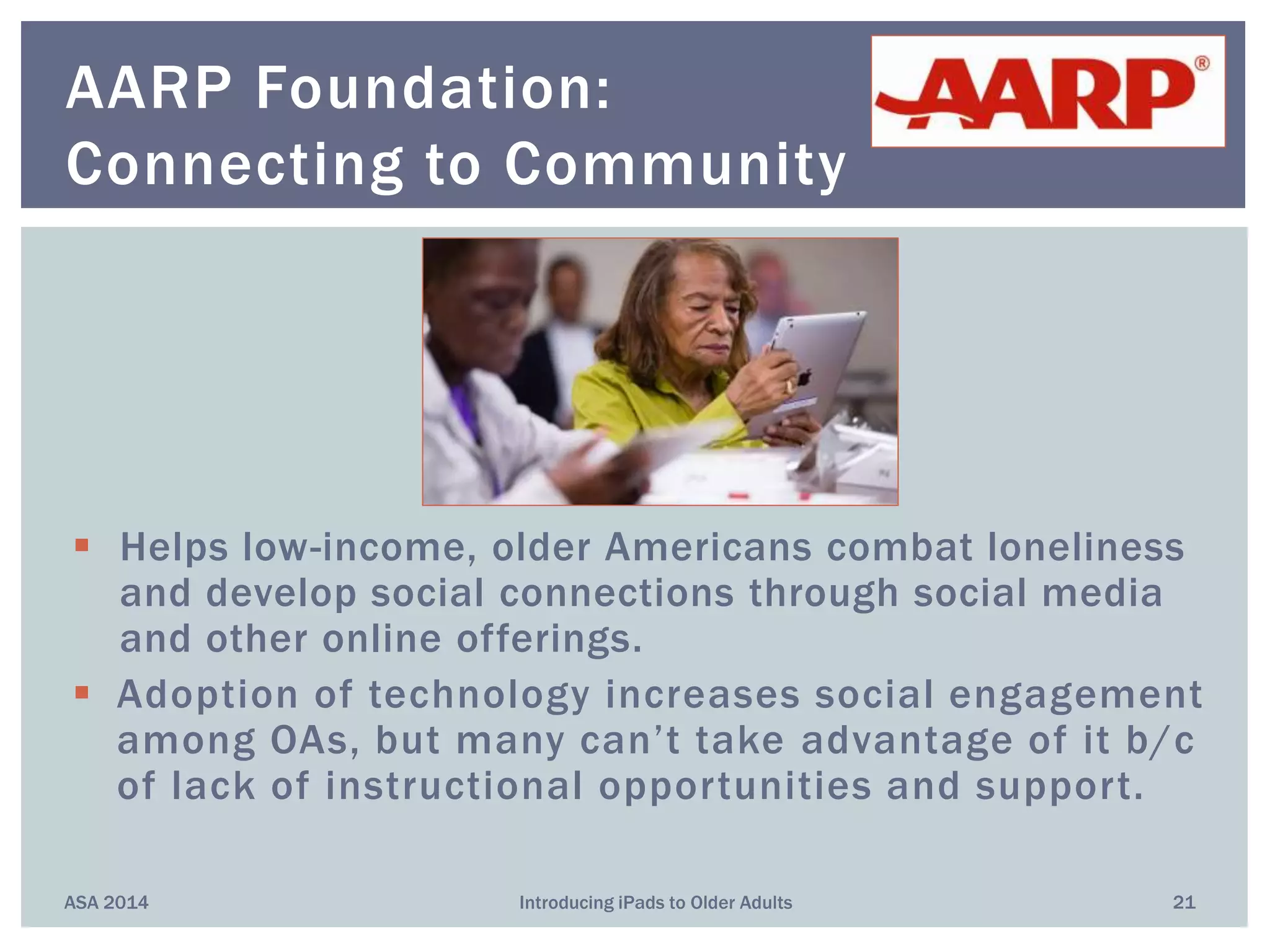  Helps low-income, older Americans combat loneliness
and develop social connections through social media
and other online offerings.
 Adoption of technology increases social engagement
among OAs, but many can’t take advantage of it b/c
of lack of instructional opportunities and support.
ASA 2014 Introducing iPads to Older Adults 21
AARP Foundation:
Connecting to Community
 