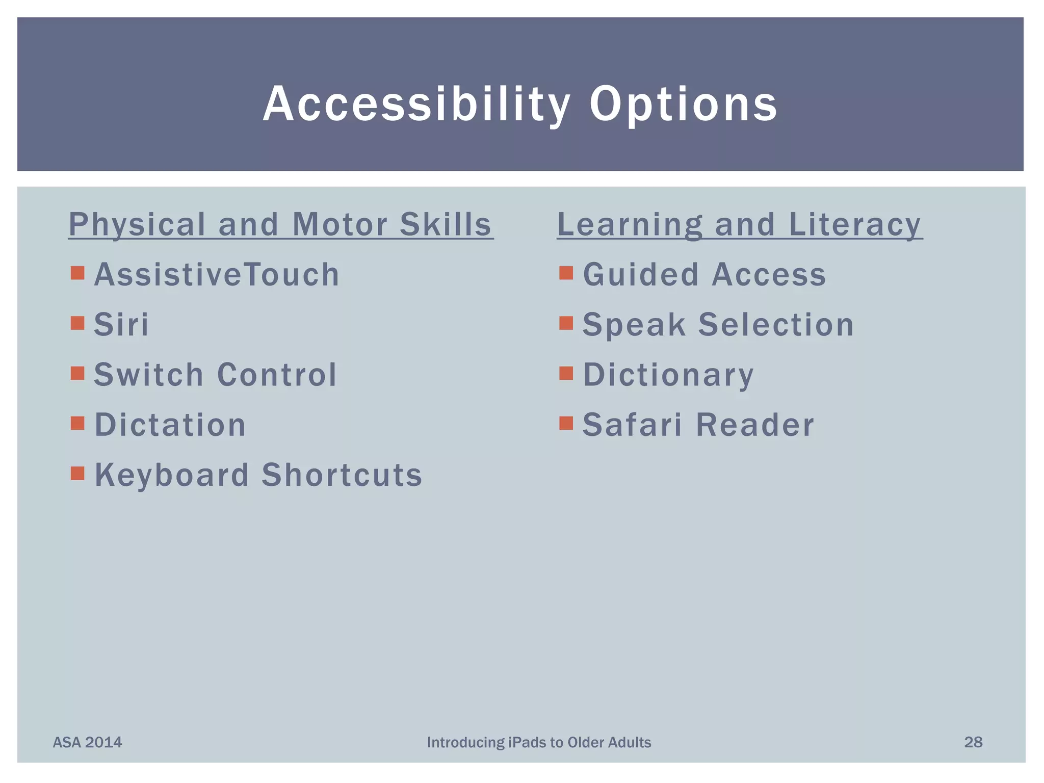 Physical and Motor Skills
 AssistiveTouch
 Siri
 Switch Control
 Dictation
 Keyboard Shortcuts
Learning and Literacy
 Guided Access
 Speak Selection
 Dictionary
 Safari Reader
ASA 2014 Introducing iPads to Older Adults 28
Accessibility Options
 